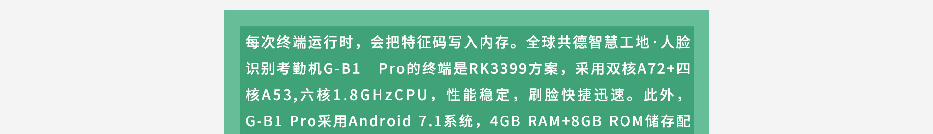 每次终端运行时，会把特征码写入内存。全球共德智慧工地·人脸识别考勤机G-B1 Pro的终端是RK3399方案，采用双核A72+四核A53,六核1.8GHzCPU，性能稳定，刷脸快捷迅速。此外，G-B1 Pro采用Android 7.1系统