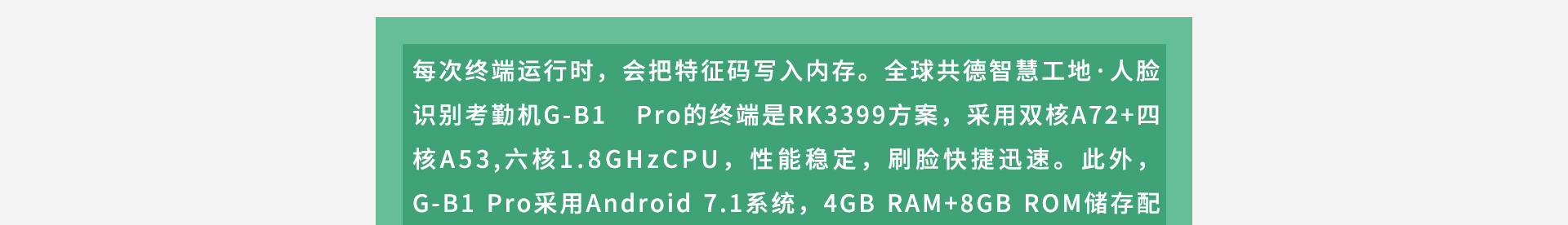 每次终端运行时,会把特征码写入内存。全球共德智慧工地·人脸识别考勤机G-B1 Pro的终端是RK3399方案,采用双核A72+四核A53,六核1.8GHzCPU,性能稳定,刷脸快捷迅速。此外,G-B1 Pro采用Android 7.1系统