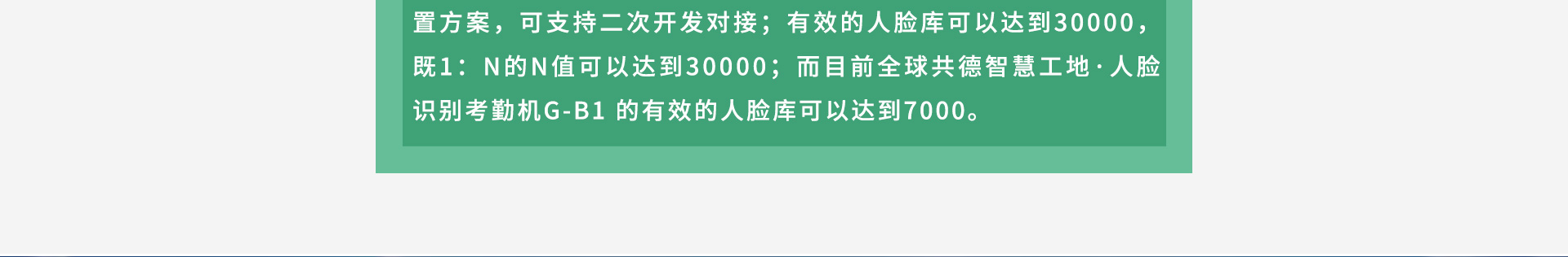 4GB RAM+8GB ROM储存配置方案，可支持二次开发对接；有效的人脸库可以达到30000，既1：N的N值可以达到30000；而目前全球共德智慧工地·人脸识别考勤机G-B1 的有效的人脸库可以达到7000