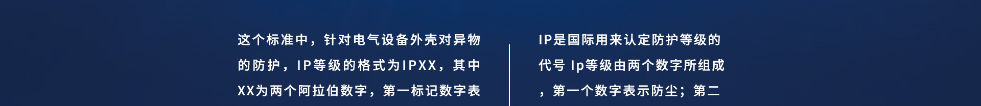 这个标准中，针对电气设备外壳对异物的防护，IP等级的格式为IPXX，其中XX为两个阿拉伯数字，第一标记数字表示接触保护和外来物保护等级，第二标记数字表示防水保护等级，具体的防护等级可以参考下面的表格。