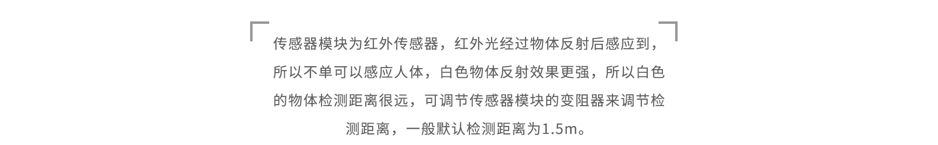 传感器模块为红外传感器，红外光经过物体反射后感应到，所以不单可以感应人体，白色物体反射效果更强，所以白色的物体检测距离很远，可调节传感器模块的变阻器来调节检测距离，一般默认检测距离为1.5m。